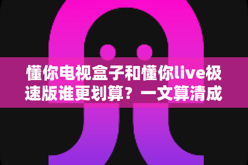 懂你电视盒子和懂你live极速版谁更划算?一文算清成本账、体验账与长期价值 懂你电视盒子和懂你live极速版谁更划算?一文算清成本账、体验账与长期价值
