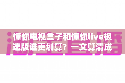 懂你电视盒子和懂你live极速版谁更划算？一文算清成本账、体验账与长期价值