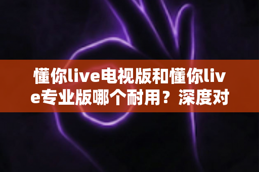 懂你live电视版和懂你live专业版哪个耐用？深度对比解析，帮你选对更适合长期使用的版本