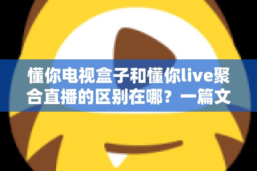 懂你电视盒子和懂你live聚合直播的区别在哪?一篇文章带你全面了解两者差异与选购思路 懂你电视盒子和懂你live聚合直播的区别在哪?一篇文章带你全面了解两者差异与选购思路