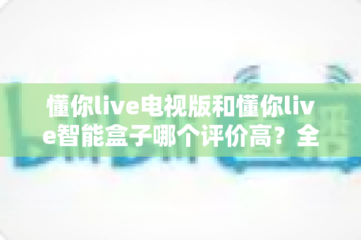 懂你live电视版和懂你live智能盒子哪个评价高？全维度深度对比帮你选对不选贵