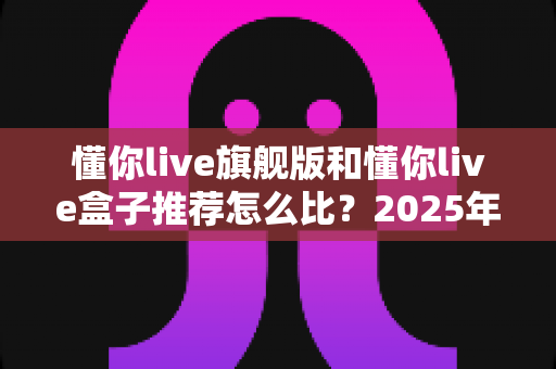 懂你live旗舰版和懂你live盒子推荐怎么比?2025年最全选购对比指南,一文帮你搞懂怎么选 懂你live旗舰版和懂你live盒子推荐怎么比?2025年最全选购对比指南,一文帮你搞懂怎么选