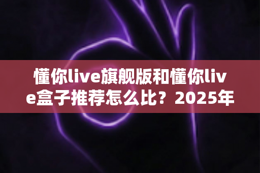 懂你live旗舰版和懂你live盒子推荐怎么比？2025年最全选购对比指南，一文帮你搞懂怎么选