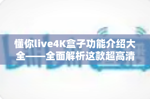 懂你live4K盒子功能介绍大全——全面解析这款超高清电视盒子的核心亮点与实用功能