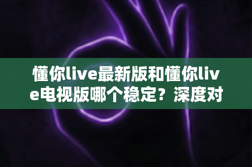 懂你live最新版和懂你live电视版哪个稳定？深度对比解析助你选出流畅不掉线的观影利器
