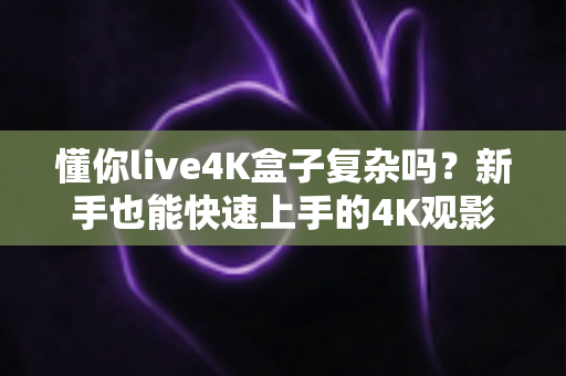 懂你live4K盒子复杂吗?新手也能快速上手的4K观影神器全解析 懂你live4K盒子复杂吗?新手也能快速上手的4K观影神器全解析
