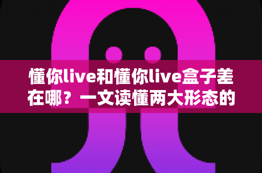 懂你live和懂你live盒子差在哪?一文读懂两大形态的核心差异与选购指南 懂你live和懂你live盒子差在哪?一文读懂两大形态的核心差异与选购指南