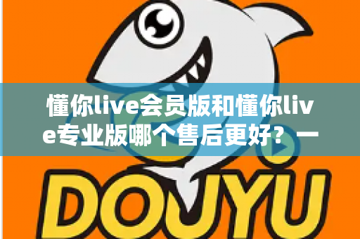 懂你live会员版和懂你live专业版哪个售后更好？一文看懂两大版本售后服务差异与选购攻略