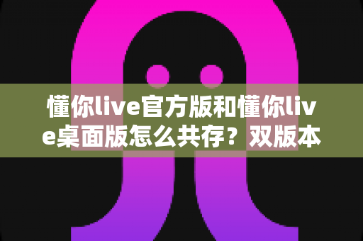 懂你live官方版和懂你live桌面版怎么共存?双版本一站式安装使用全攻略 懂你live官方版和懂你live桌面版怎么共存?双版本一站式安装使用全攻略