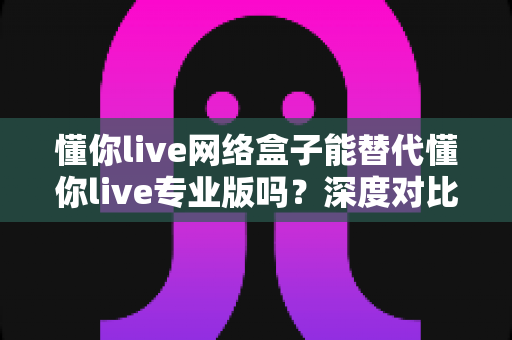 懂你live网络盒子能替代懂你live专业版吗?深度对比解析帮你选对直播工具 懂你live网络盒子能替代懂你live专业版吗?深度对比解析帮你选对直播工具