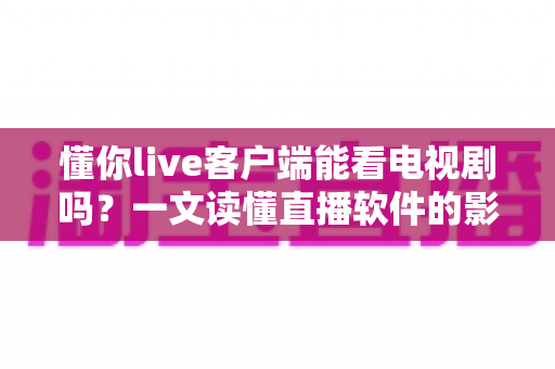懂你live客户端能看电视剧吗？一文读懂直播软件的影视功能与安全观影指南