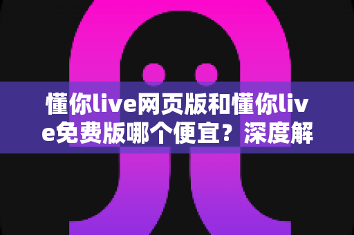 懂你live网页版和懂你live免费版哪个便宜？深度解析两大版本费用差异与省钱选择攻略