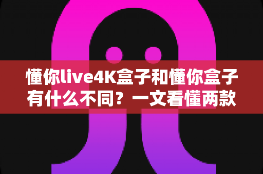 懂你live4K盒子和懂你盒子有什么不同？一文看懂两款电视盒子的核心区别与选购指南