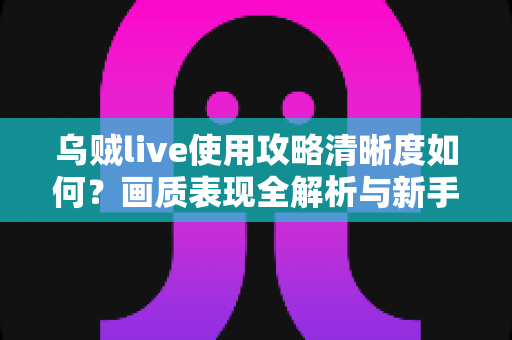 乌贼live使用攻略清晰度如何?画质表现全解析与新手实用指南 乌贼live使用攻略清晰度如何?画质表现全解析与新手实用指南