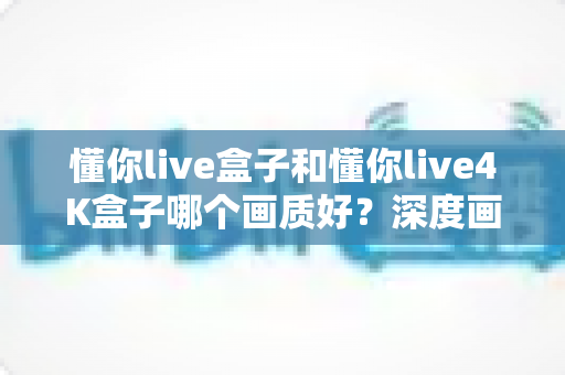 懂你live盒子和懂你live4K盒子哪个画质好？深度画质对比测评帮你选对不选贵