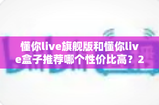 懂你live旗舰版和懂你live盒子推荐哪个性价比高？2025年最全对比选购指南，帮你把钱花在刀刃上