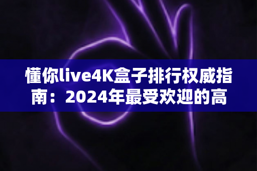懂你live4K盒子排行权威指南：2024年最受欢迎的高清电视盒子精选推荐