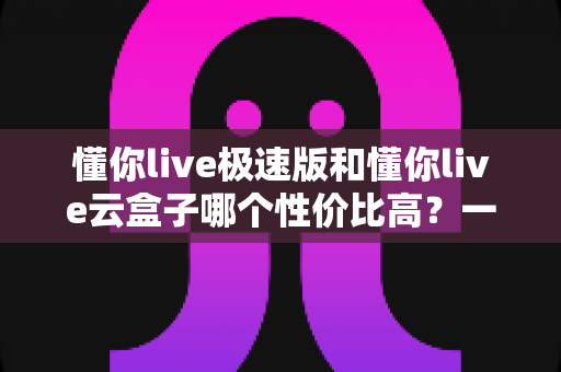 懂你live极速版和懂你live云盒子哪个性价比高?一篇看懂两大方案的真实价值 懂你live极速版和懂你live云盒子哪个性价比高?一篇看懂两大方案的真实价值