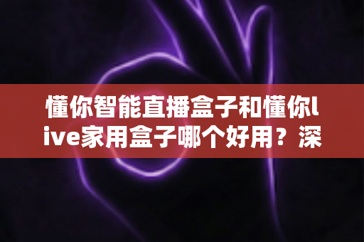 懂你智能直播盒子和懂你live家用盒子哪个好用？深度对比测评，看完再买不踩坑