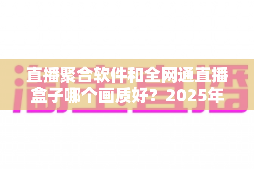 直播聚合软件和全网通直播盒子哪个画质好？2025年最新深度对比与选购指南
