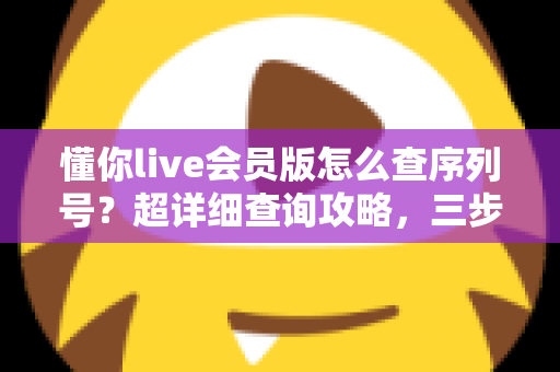 懂你live会员版怎么查序列号?超详细查询攻略,三步找回你的专属会员凭证 懂你live会员版怎么查序列号?超详细查询攻略,三步找回你的专属会员凭证