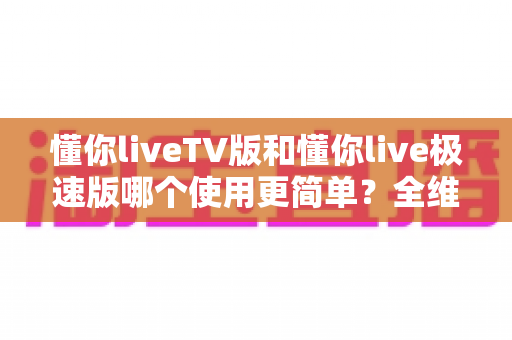 懂你liveTV版和懂你live极速版哪个使用更简单？全维度对比帮你找到最适合的版本
