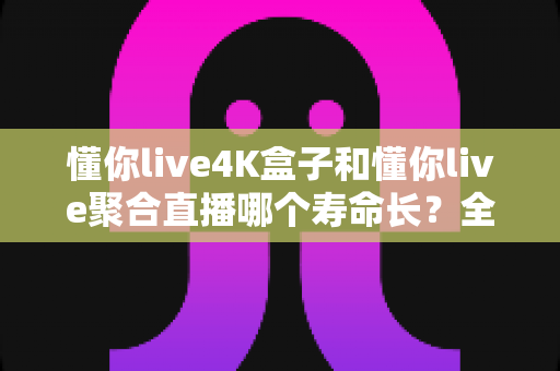 懂你live4K盒子和懂你live聚合直播哪个寿命长?全方位深度对比解析与实用选购指南 懂你live4K盒子和懂你live聚合直播哪个寿命长?全方位深度对比解析与实用选购指南