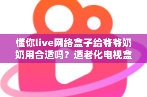 懂你live网络盒子给爷爷奶奶用合适吗？适老化电视盒子深度测评与选购全攻略