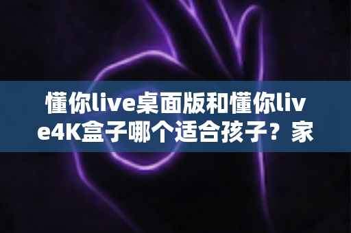 懂你live桌面版和懂你live4K盒子哪个适合孩子?家长选购深度对比指南 懂你live桌面版和懂你live4K盒子哪个适合孩子?家长选购深度对比指南