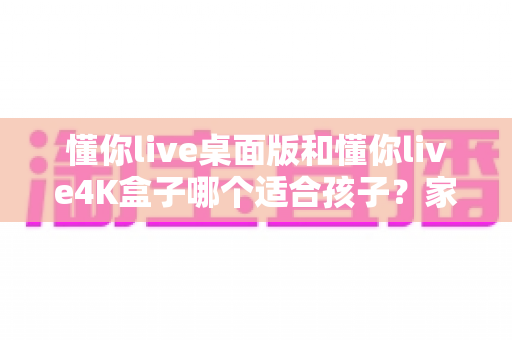 懂你live桌面版和懂你live4K盒子哪个适合孩子?家长选购深度对比指南 懂你live桌面版和懂你live4K盒子哪个适合孩子?家长选购深度对比指南