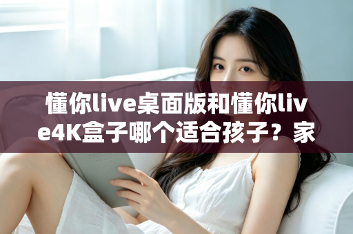 懂你live桌面版和懂你live4K盒子哪个适合孩子？家长选购深度对比指南