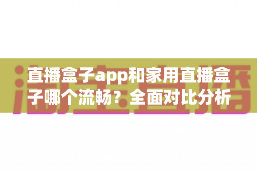 直播盒子app和家用直播盒子哪个流畅？全面对比分析助你选出最佳方案