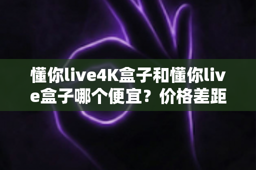 懂你live4K盒子和懂你live盒子哪个便宜？价格差距全解析与高性价比选购指南