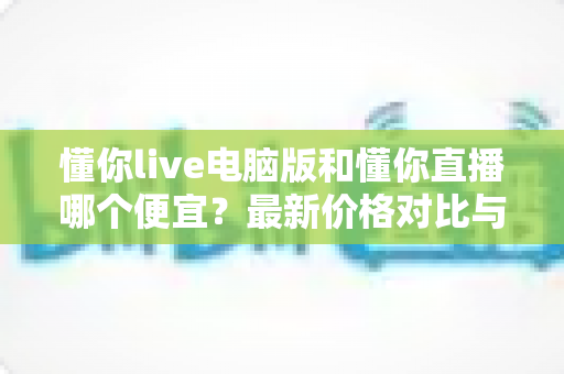 懂你live电脑版和懂你直播哪个便宜？最新价格对比与省钱攻略全解析
