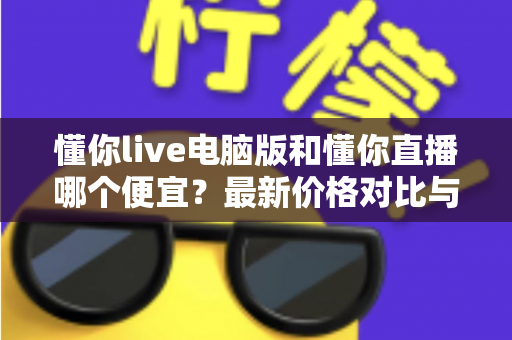 懂你live电脑版和懂你直播哪个便宜？最新价格对比与省钱攻略全解析