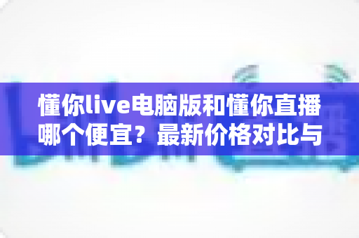 懂你live电脑版和懂你直播哪个便宜？最新价格对比与省钱攻略全解析