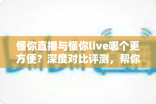 懂你直播与懂你live哪个更方便？深度对比评测，帮你一键锁定更省心的直播平台