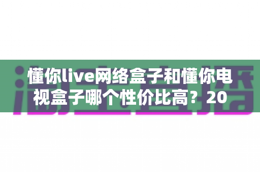 懂你live网络盒子和懂你电视盒子哪个性价比高?2025年深度对比选购指南 懂你live网络盒子和懂你电视盒子哪个性价比高?2025年深度对比选购指南