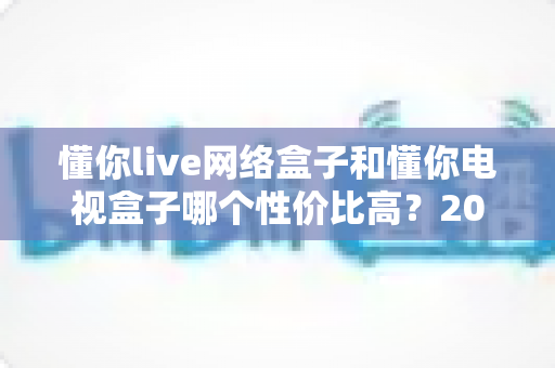 懂你live网络盒子和懂你电视盒子哪个性价比高?2025年深度对比选购指南 懂你live网络盒子和懂你电视盒子哪个性价比高?2025年深度对比选购指南