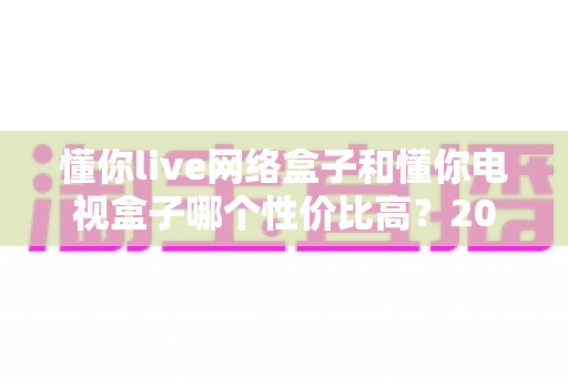 懂你live网络盒子和懂你电视盒子哪个性价比高?2025年深度对比选购指南 懂你live网络盒子和懂你电视盒子哪个性价比高?2025年深度对比选购指南