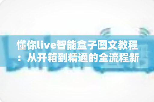 懂你live智能盒子图文教程:从开箱到精通的全流程新手指南与实用技巧详解 懂你live智能盒子图文教程:从开箱到精通的全流程新手指南与实用技巧详解