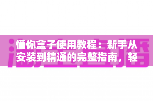 懂你盒子使用教程：新手从安装到精通的完整指南，轻松玩转电视大屏体验