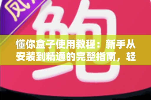 懂你盒子使用教程：新手从安装到精通的完整指南，轻松玩转电视大屏体验