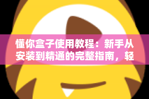 懂你盒子使用教程：新手从安装到精通的完整指南，轻松玩转电视大屏体验