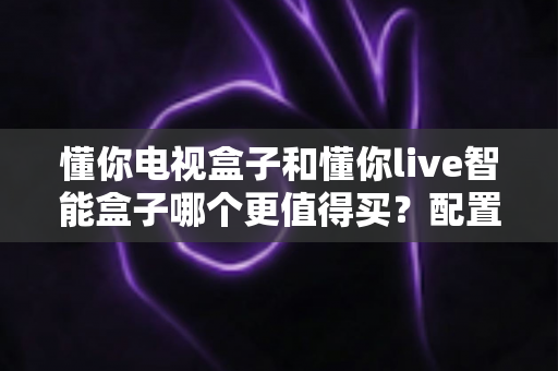 懂你电视盒子和懂你live智能盒子哪个更值得买？配置、内容、价格一次看懂，选对不选贵