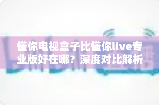 懂你电视盒子比懂你live专业版好在哪?深度对比解析帮你选对家庭观影方案 懂你电视盒子比懂你live专业版好在哪?深度对比解析帮你选对家庭观影方案