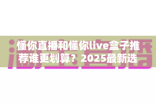 懂你直播和懂你live盒子推荐谁更划算？2025最新选购对比指南，看完不再纠结