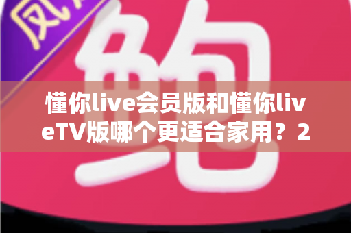 懂你live会员版和懂你liveTV版哪个更适合家用?2025年家庭用户选购全攻略深度测评 懂你live会员版和懂你liveTV版哪个更适合家用?2025年家庭用户选购全攻略深度测评