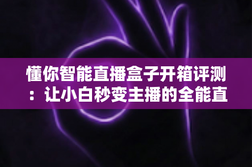 懂你智能直播盒子开箱评测:让小白秒变主播的全能直播神器深度体验 懂你智能直播盒子开箱评测:让小白秒变主播的全能直播神器深度体验