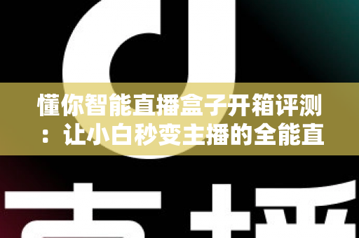 懂你智能直播盒子开箱评测:让小白秒变主播的全能直播神器深度体验 懂你智能直播盒子开箱评测:让小白秒变主播的全能直播神器深度体验